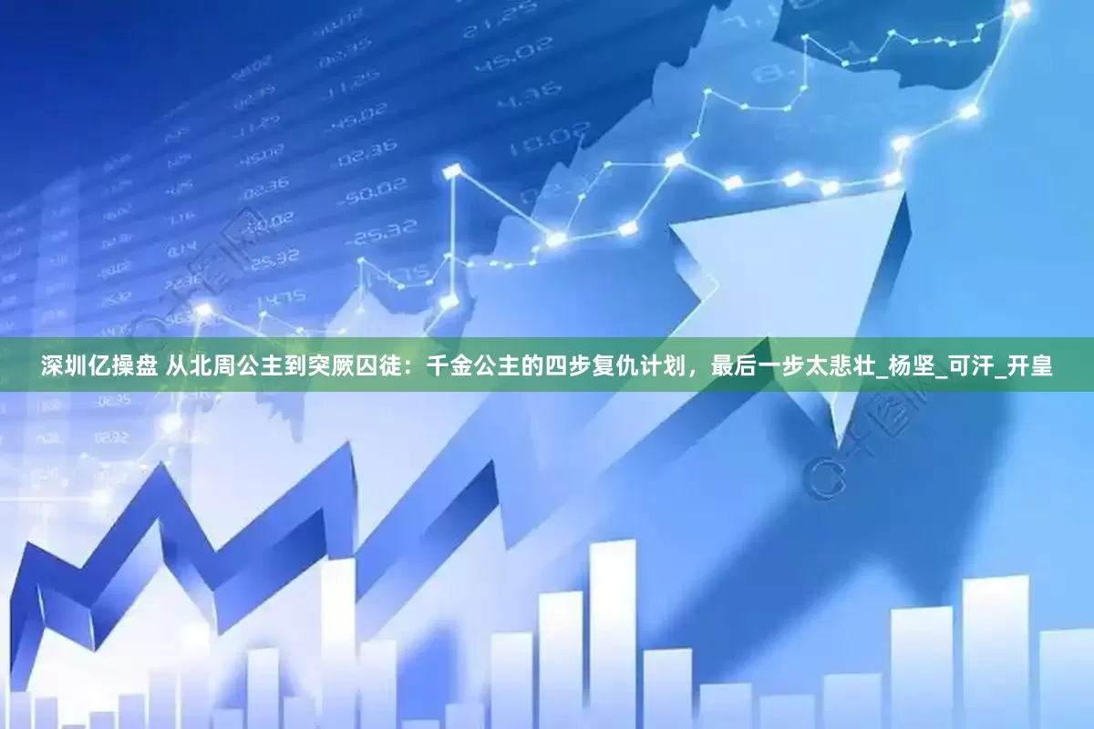 深圳亿操盘 从北周公主到突厥囚徒：千金公主的四步复仇计划，最后一步太悲壮_杨坚_可汗_开皇