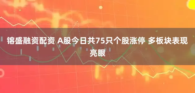镕盛融资配资 A股今日共75只个股涨停 多板块表现亮眼