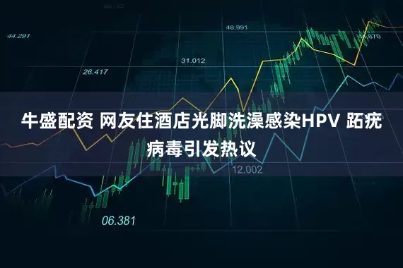 牛盛配资 网友住酒店光脚洗澡感染HPV 跖疣病毒引发热议