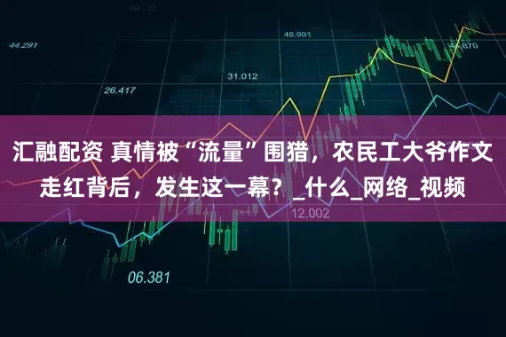 汇融配资 真情被“流量”围猎，农民工大爷作文走红背后，发生这一幕？_什么_网络_视频