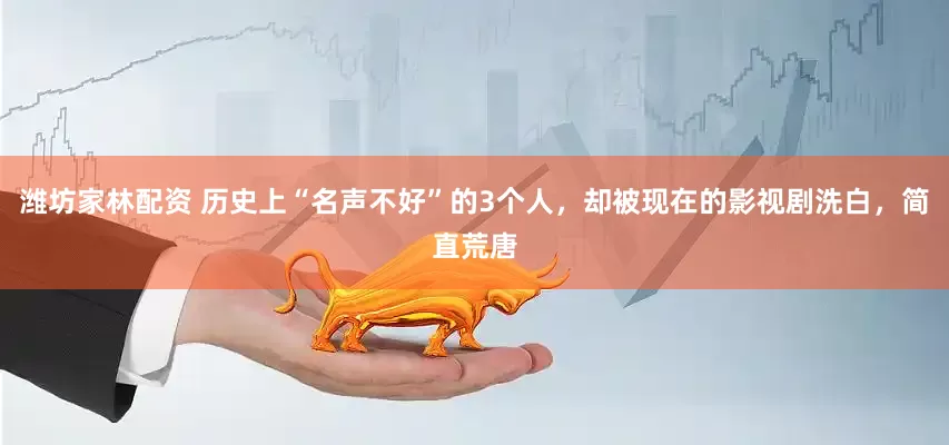 潍坊家林配资 历史上“名声不好”的3个人，却被现在的影视剧洗白，简直荒唐