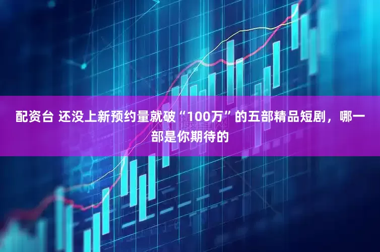 配资台 还没上新预约量就破“100万”的五部精品短剧，哪一部是你期待的