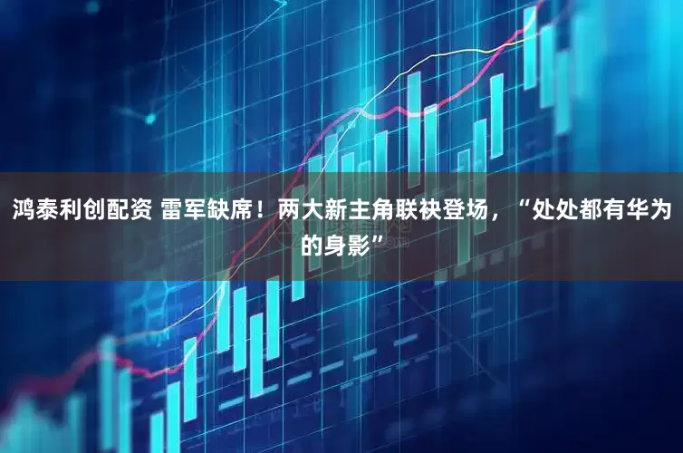 鸿泰利创配资 雷军缺席！两大新主角联袂登场，“处处都有华为的身影”