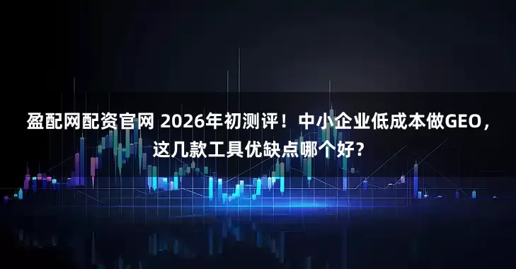 盈配网配资官网 2026年初测评！中小企业低成本做GEO，这几款工具优缺点哪个好？