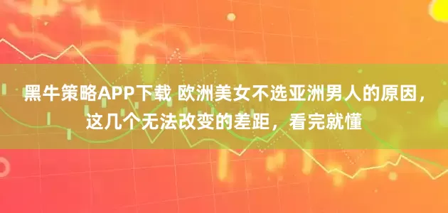 黑牛策略APP下载 欧洲美女不选亚洲男人的原因，这几个无法改变的差距，看完就懂