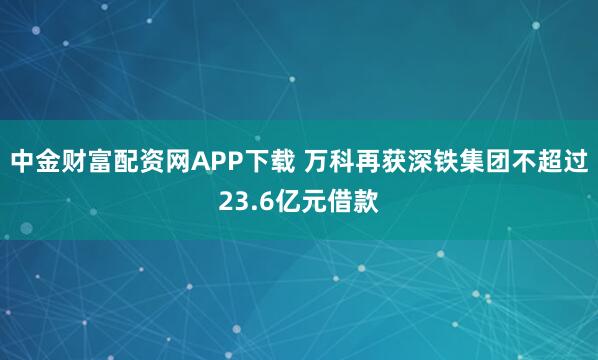 中金财富配资网APP下载 万科再获深铁集团不超过23.6亿元借款