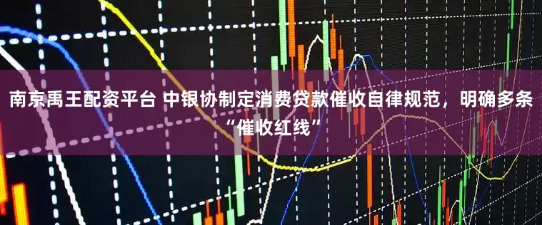 南京禹王配资平台 中银协制定消费贷款催收自律规范，明确多条“催收红线”