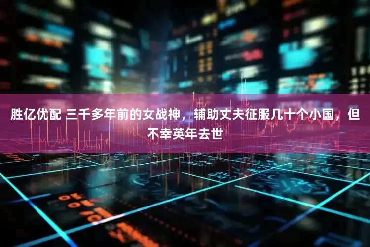 胜亿优配 三千多年前的女战神，辅助丈夫征服几十个小国，但不幸英年去世